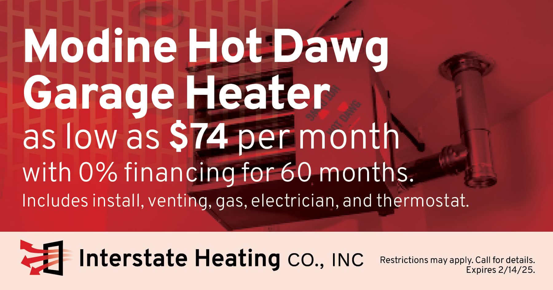 Modine HD45 Hot Dawg Garage Heater as low as $74 per month with 0% financing for 60 months. Includes install, venting, gas, electrician, and thermostat.; Restrictions may apply. Call for details. Expires 2/14/25.